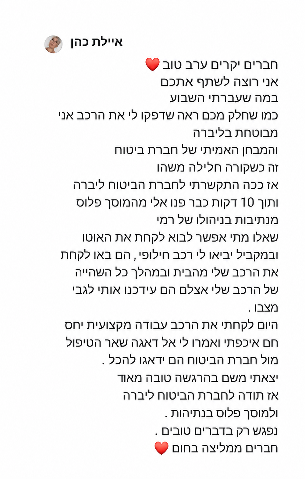 חברים יקרים ערב טוב ❤️ אני רוצה לשתף אתכם במה שעברתי השבוע.  כמו שחלק מכם ראה, דפקו לי את הרכב. אני מבוטחת בליברה והמבחן האמיתי של חברת ביטוח זה כשקורה חלילה משהו.  אז ככה, התקשרתי לחברת הביטוח ליברה ותוך 10 דקות כבר פנו אליי מהמוסך פלוס מנתיבות, בניהולו של רמי. שאלו מתי אפשר לבוא לקחת את האוטו, ובמקביל הביאו לי רכב חלופי. הם באו לקחת את הרכב שלי מהבית ובמהלך כל השהייה של הרכב שלי אצלם הם עדכנו אותי לגבי מצבו.  היום לקחתי את הרכב. עבודה מקצועית, יחס חם ואכפתי, ואמרו לי אל דאגה שאר הטיפול מול חברת הביטוח הם ידאגו להכל. יצאתי משם בהרגשה טובה מאוד. אז תודה לחברת הביטוח ליברה ולמוסך פלוס בנתיבות. נפגש רק בדברים טובים.חברים, ממליצה בחום❤️
