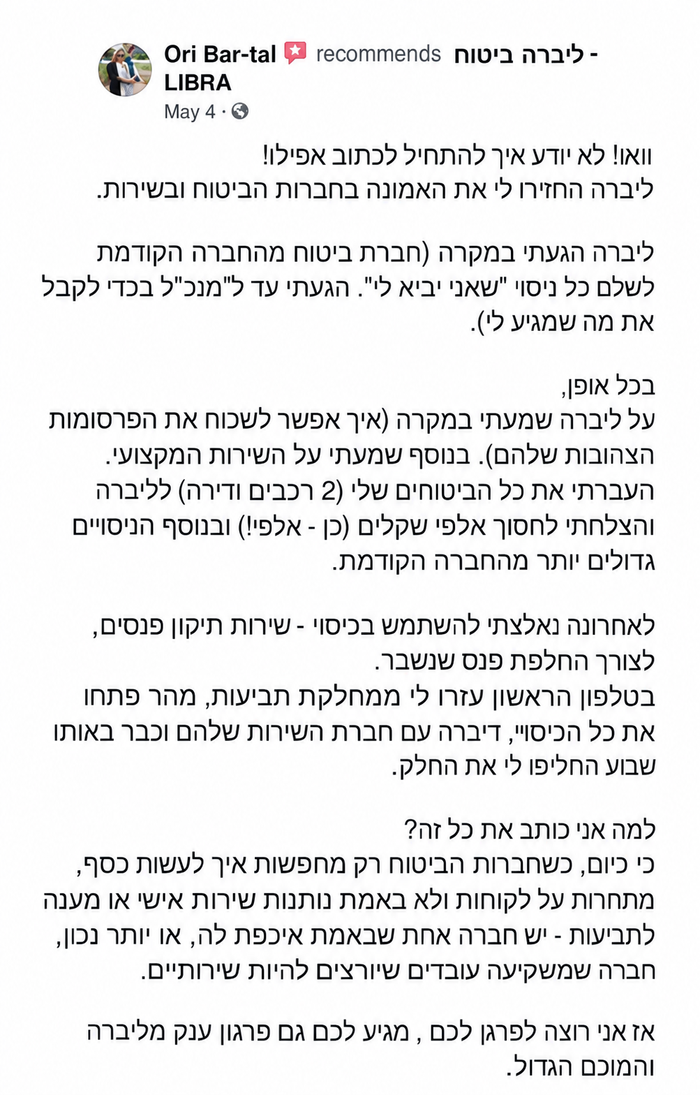 וואו,לא יודע איך להתחיל לכתוב אפילו!, ליברה החזירו לי את האמונה בחברות הביטוח ובשירות.  לליברה הגעתי במקרה (חברת ביטוח מתחרה הגזימה לשלם לי כיסוי "שאני זכאי לו". הגעתי עד למנכ"ל בכדי לקבל את מה שמגיע לי).  בכל אופן,  על ליברה שמעתי במקרה (איך אפשר לשכוח את הפרסומות הצהובות שלהם). בנוסף שמעתי על השירות המקצועי. העברתי את כל הביטוחים שלי (2 רכבים ודירה) לליברה והצלחתי לחסוך אלפי שקלים (כן - אלפי!) ובנוסף הכיסויים גדולים יותר מהחברה הקודמת.  לאחרונה נאלצתי להשתמש בכיסוי - שירותי תיקון פנסים, לצורך החלפת פנס שנשבר. בטלפון הראשון עזרו לי ממחלקת תביעות, מהר פתחו את כל הכיסוי, דיברה עם חברת השירות שלהם וכבר באותו שבוע החליפו לי את החלק.  למה אני כותב את כל זה? כי כיום, כשחברות הביטוח רק מחפשות איך לעשות כסף, מתחרות על לקוחות ולא באמת נותנות שירות אישי או מענה לתביעות - יש חברה אחת שבאמת איכפת לה, או יותר נכון, חברה שמשקיעה עובדים שרוצים להיות שירותיים.  אז אני רוצה לפרגן לכם, מגיע לך גם פרגון ענק מליברה ומהמנכ"ל הגדול.