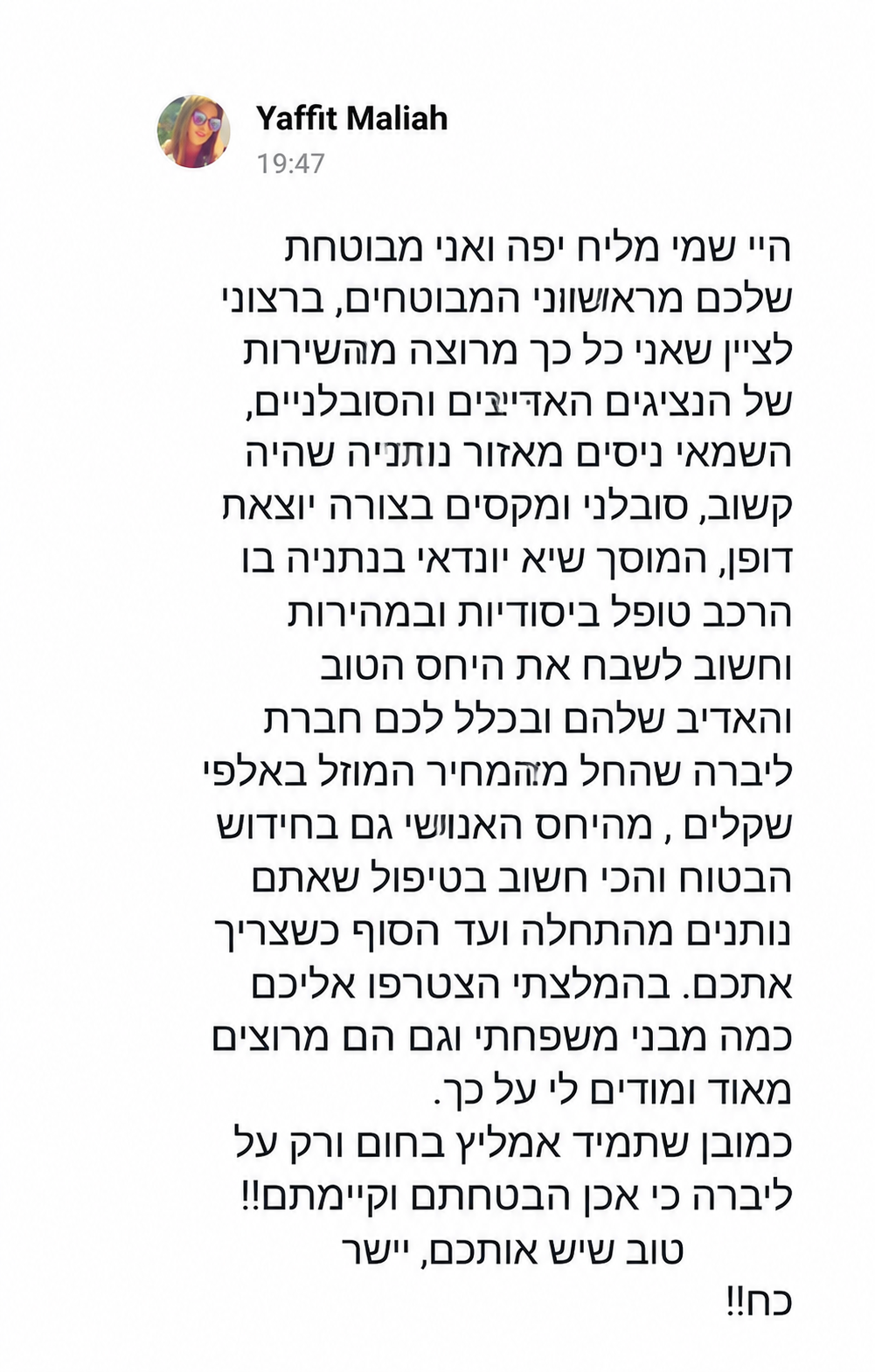היי שמי מליח יפה ואני מבוטחת שלכם מראשוני המבוטחים, ברצוני לציין שאני כל כך מרוצה מהשירות של הנציגים האדיבים והסובלניים, השמאי ניסים מאזור נתניה שהיה קשוב, סובלני ומקסים בצורה יוצאת דופן, המוסך שיא יונדאי בנתניה בו הרכב טופל ביסודיות ובמהירות וחשוב לשבח את היחס הטוב והאדיב שלהם ובכלל לכם חברת ליברה שהחל מהמחיר המוזל באלפי שקלים, מהיחס האנושי גם בחידוש הביטוח והכי חשוב בטיפול שאתם נותנים מהתחלה ועד הסוף כשצריך אתכם. בהמלצתי הצטרפו אליכם כמה מבני משפחתי וגם הם מרוצים מאוד ומודים לי על כך.  כמובן שתמיד אמליץ בחום ורק על ליברה כי אכן הבטחתם וקיימתם!! טוב שיש אתכם, ישר כח!!