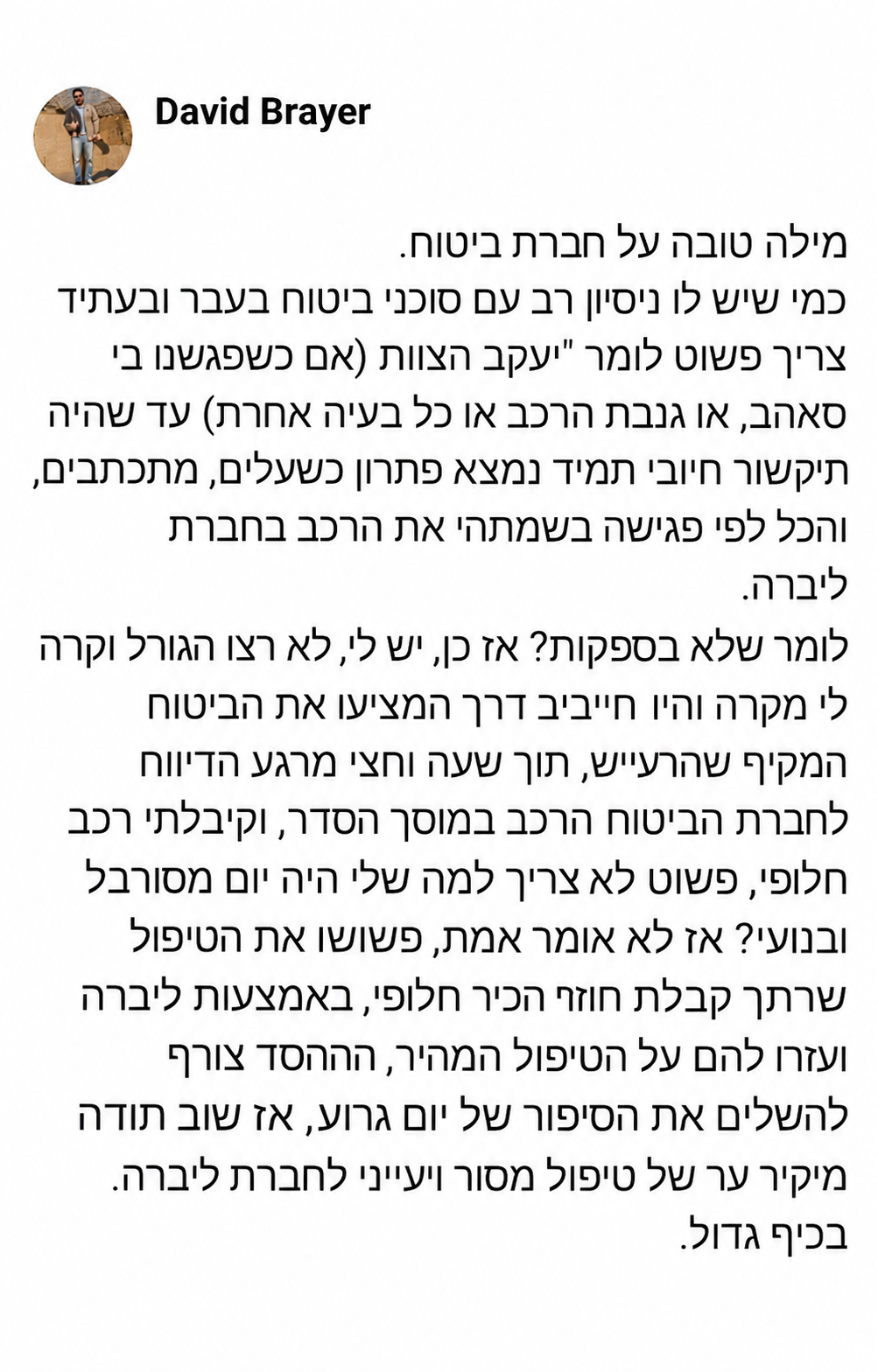 מילה טובה על חברת ביטוח.  כמי שיש לו ניסיון רב עם סוכני ביטוח בעבר ובעתיד צריך פשוט לומר "יעקב הצוות" (אם כשפגשנו בי סאהב, או גנבת הרכב או כל בעיה אחרת) עד שהיה תיקשור חיובי תמיד נמצא פתרון כשעולים, מתכתבים, והכל לפי פגישה בשמתי את הרכב בחברת ליברה.  לומר שלא בספקות? אז כן, יש לי, לא רצו הגורל וקרה לי מקרה והיו חייבים דרך המקצוע את הביטוח המקיף שהרכב, תוך שעה וחצי מרגע הדיווח לחברת הביטוח הרכב במוסך הסדר, וקיבלתי רכב חלופי, פשוט לא צריך למה שלי היה יום מסורבל ובנוע? אז לא אומר אמת, פשוט הטיפול שחרך קבלת חוזה הכיר חלופי, באמצעות ליברה ועזרו להם על הטיפול המהיר, ההחסד צורף להשלים את הסיפור של יום גרוע, אז שוב תודה מיקר ער של טיפול מסור ויעיני לחברת ליברה.  בכיף גדול.