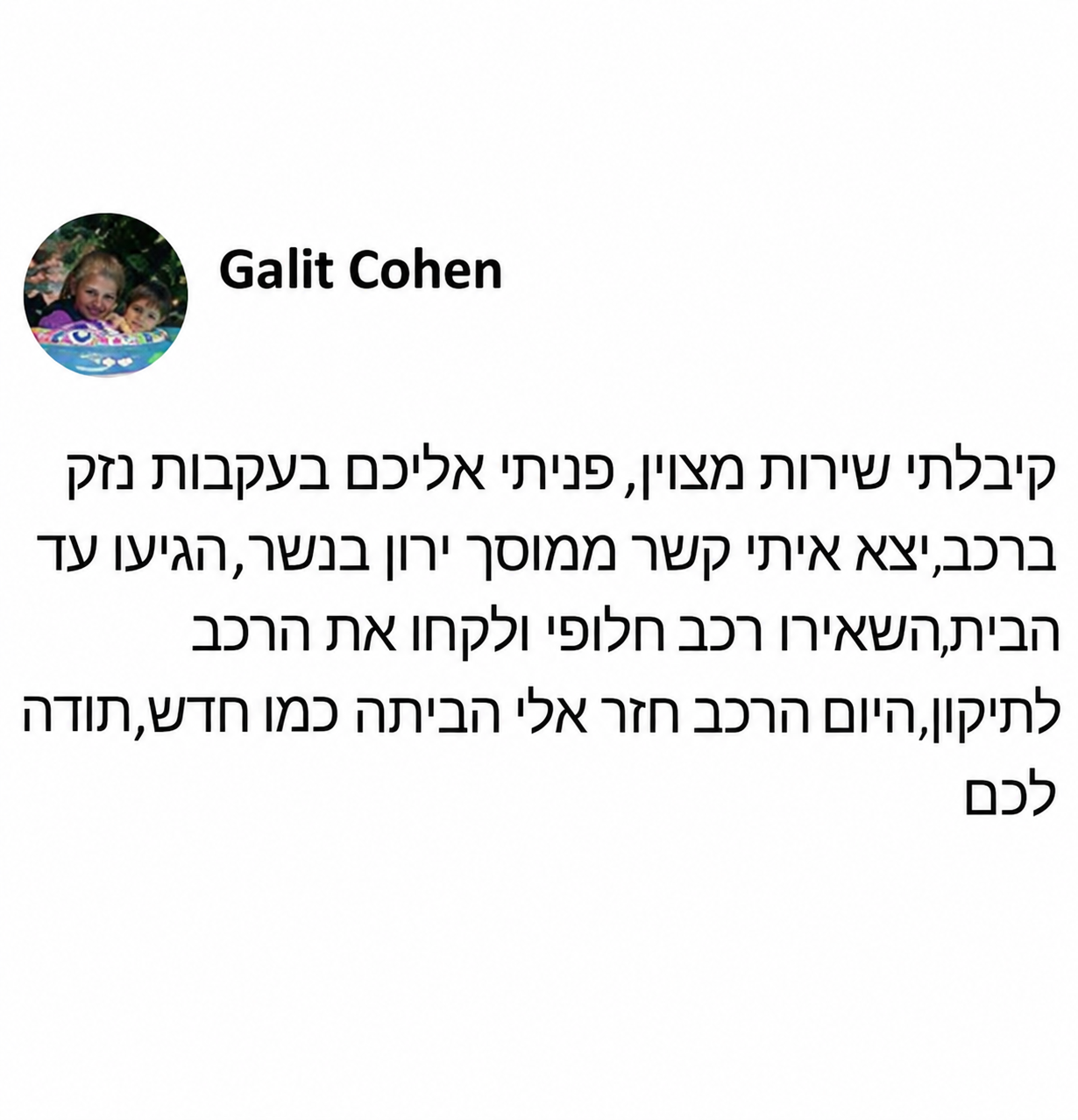 קיבלתי שירות מצוין, פניתי אליכם בעקבות נזק ברכב, יצר איתי קשר ממוסך ירון בנשר, הגיעו עד הבית, השאירו רכב חלופי ולקחו את הרכב לתיקון, היום הרכב חזר אלי הביתה כמו חדש, תודה לכם.