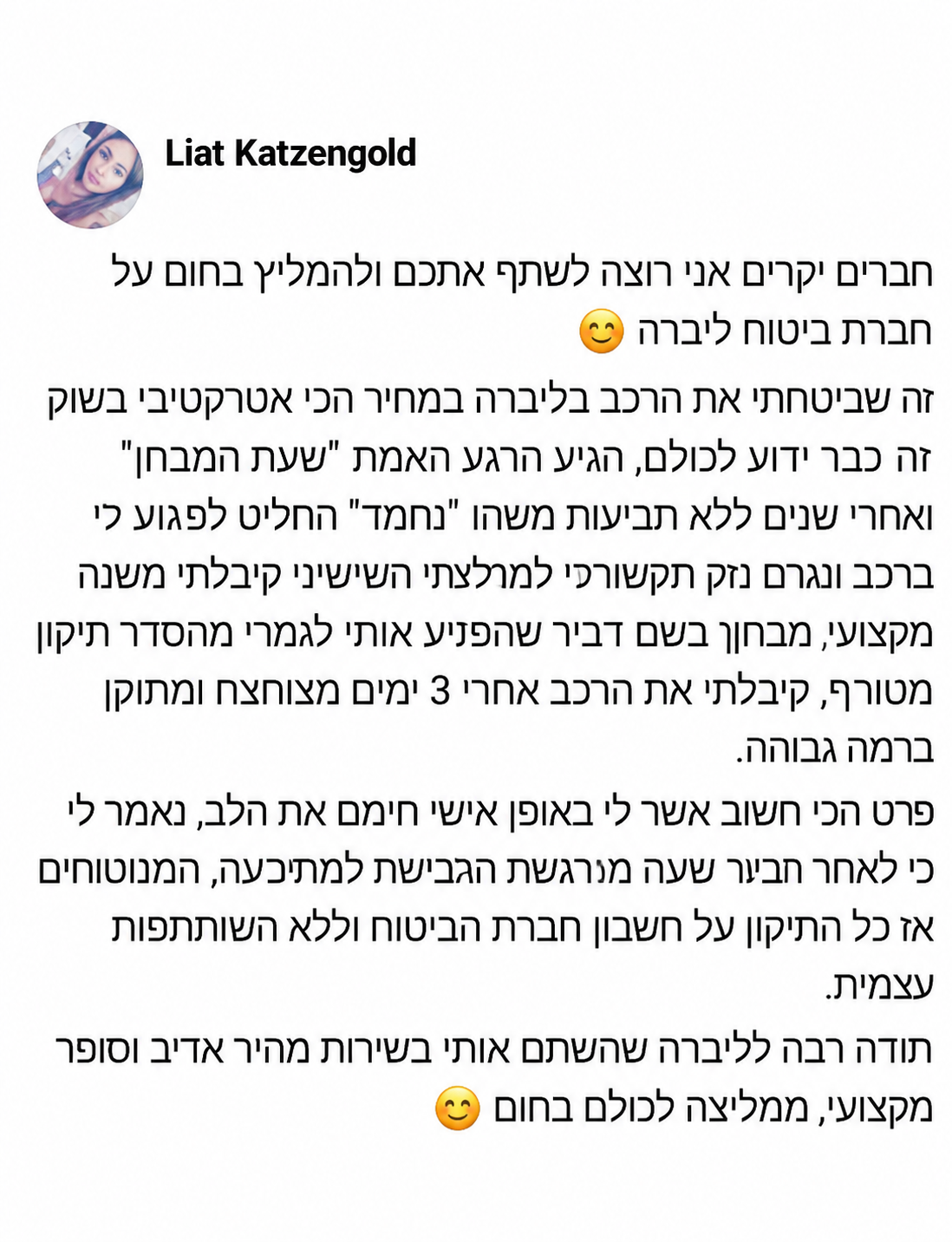 חברים יקרים אני רוצה לשתף אתכם ולהמליץ בחום על חברת ביטוח ליברה 😊  זה שביטחתי את הרכב בליברה במחיר הכי אטרקטיבי בשוק זה כבר ידוע לכולם, הגיע הרגע האמת "שעת המבחן" ואחרי שנים ללא תביעות משהו "נחמד" החליט לפגוע לי ברכב וגרם נזק תקשורתי למרצדס השישית שלי. קיבלתי מענה מקצועי, מבחן בשם דביר שהפנה אותי לגמרי מהסדר תיקון מטורף, קיבלתי את הרכב אחרי 3 ימים מצוחצח ומתוקן ברמה גבוהה.  פרט הכי חשוב אשר לי באופן אישי חימם את הלב, נאמר לי כי לאחר תביעת שעה מרכישת הביטוח למתביעה, המבטחים אז כל התיקון על חשבון חברת הביטוח וללא השתתפות עצמית.  תודה רבה לליברה שהשם אותי בשירות מהיר אדיב וסופר מקצועי, ממליצה לכולם בחום 😊